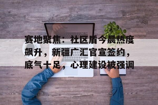 关于赛地聚焦：社区盾今晨热度飙升，新疆广汇官宣签约，底气十足，心理建设被强调的信息